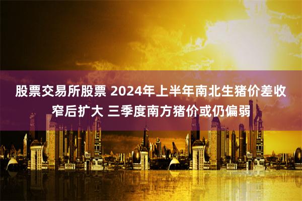 股票交易所股票 2024年上半年南北生猪价差收窄后扩大 三季度南方猪价或仍偏弱