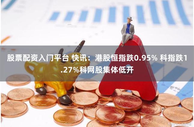 股票配资入门平台 快讯：港股恒指跌0.95% 科指跌1.27%科网股集体低开