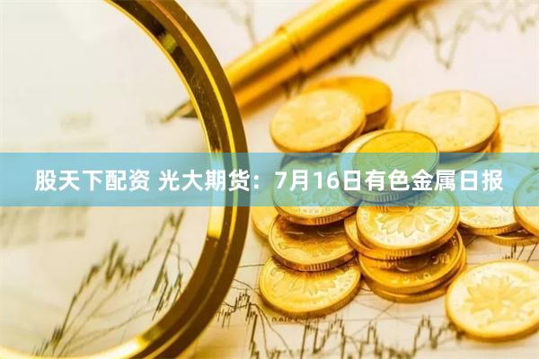 股天下配资 光大期货：7月16日有色金属日报