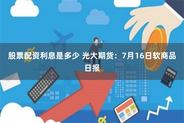 股票配资利息是多少 光大期货：7月16日软商品日报