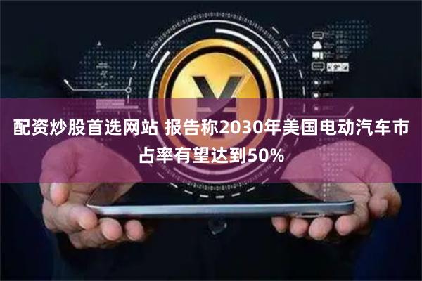 配资炒股首选网站 报告称2030年美国电动汽车市占率有望达到50%