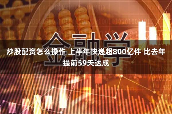 炒股配资怎么操作 上半年快递超800亿件 比去年提前59天达成