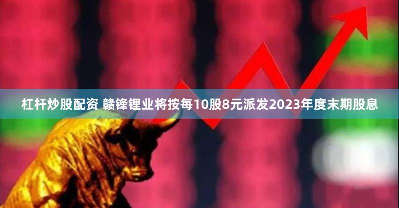 杠杆炒股配资 赣锋锂业将按每10股8元派发2023年度末期股息