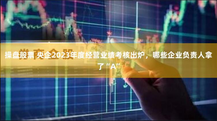 操盘股票 央企2023年度经营业绩考核出炉，哪些企业负责人拿了“A”