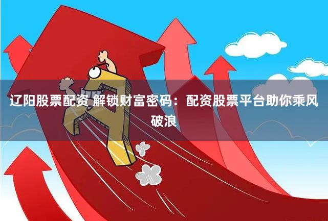 辽阳股票配资 解锁财富密码：配资股票平台助你乘风破浪