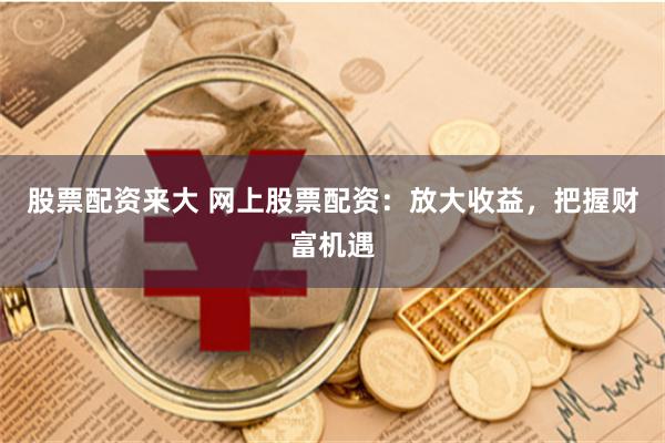 股票配资来大 网上股票配资：放大收益，把握财富机遇