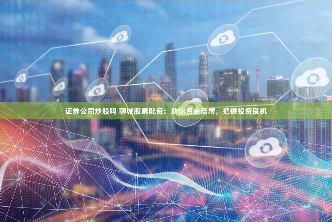 证券公司炒股吗 聊城股票配资：助你资金倍增，把握投资良机