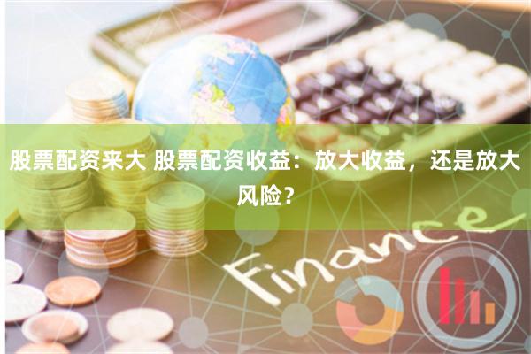 股票配资来大 股票配资收益:放大收益,还是放大风险?
