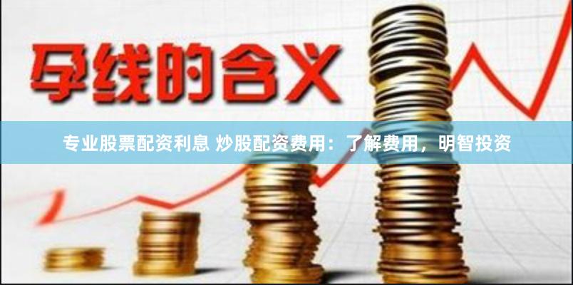 专业股票配资利息 炒股配资费用:了解费用,明智投资