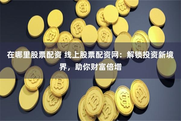 在哪里股票配资 线上股票配资网:解锁投资新境界,助你财富倍增