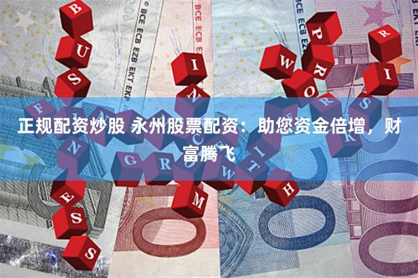 正规配资炒股 永州股票配资：助您资金倍增，财富腾飞