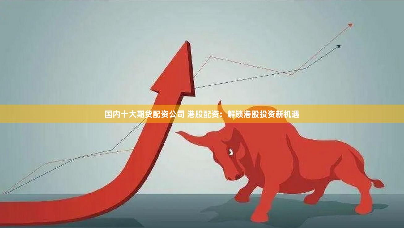 国内十大期货配资公司 港股配资：解锁港股投资新机遇