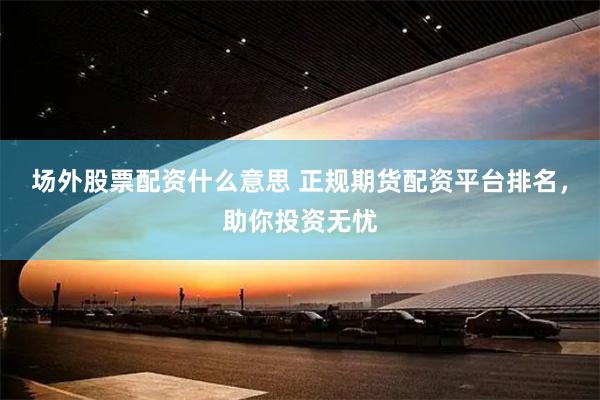 场外股票配资什么意思 正规期货配资平台排名，助你投资无忧
