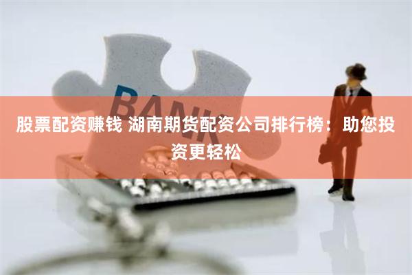 股票配资赚钱 湖南期货配资公司排行榜：助您投资更轻松