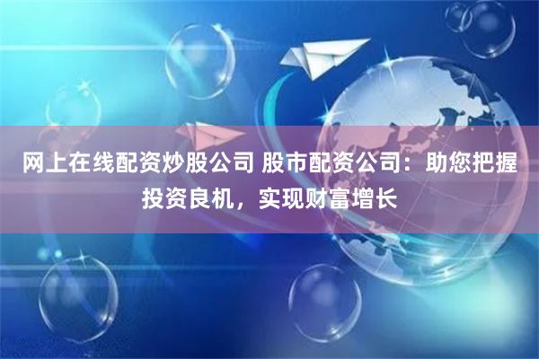网上在线配资炒股公司 股市配资公司：助您把握投资良机，实现财富增长