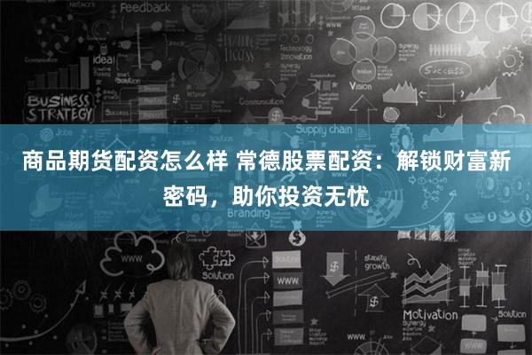 商品期货配资怎么样 常德股票配资：解锁财富新密码，助你投资无忧