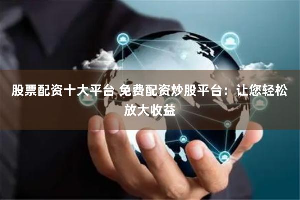 股票配资十大平台 免费配资炒股平台：让您轻松放大收益