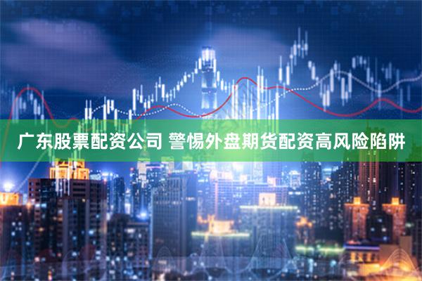 广东股票配资公司 警惕外盘期货配资高风险陷阱