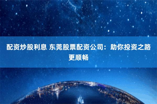 配资炒股利息 东莞股票配资公司：助你投资之路更顺畅