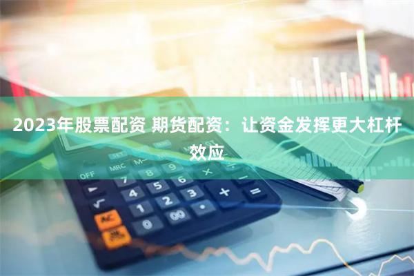 2023年股票配资 期货配资:让资金发挥更大杠杆效应