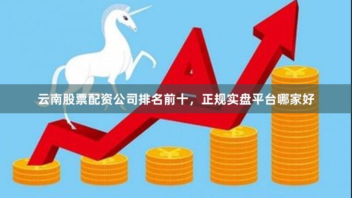 云南股票配资公司排名前十，正规实盘平台哪家好