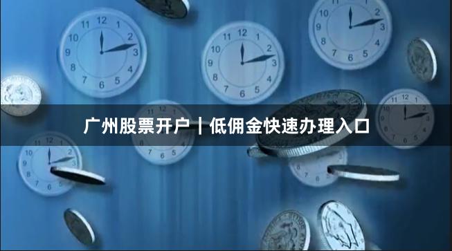广州股票开户｜低佣金快速办理入口